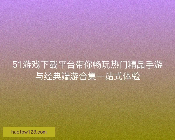 51游戏下载平台带你畅玩热门精品手游与经典端游合集一站式体验