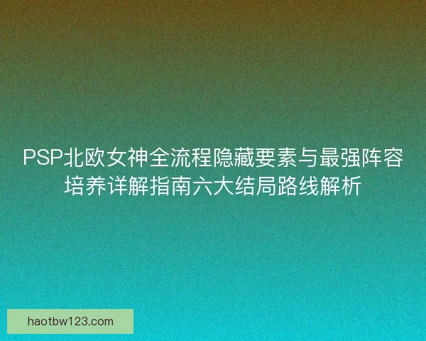 PSP北欧女神全流程隐藏要素与最强阵容培养详解指南六大结局路线解析